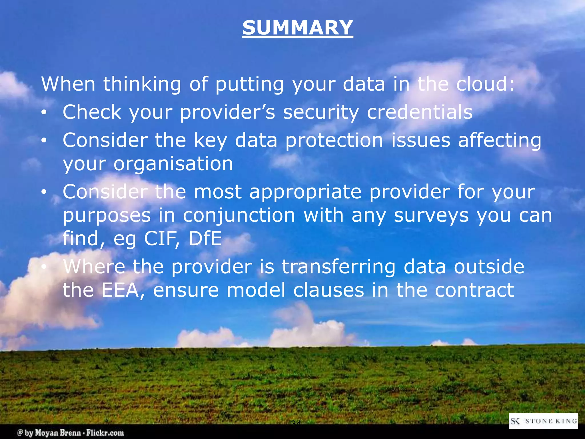 SUMMARY
When thinking of putting your data in the cloud:
• Check your provider’s security credentials
• Consider the key data protection issues affecting
your organisation
• Consider the most appropriate provider for your
purposes in conjunction with any surveys you can
find, eg CIF, DfE
• Where the provider is transferring data outside
the EEA, ensure model clauses in the contract
34
 