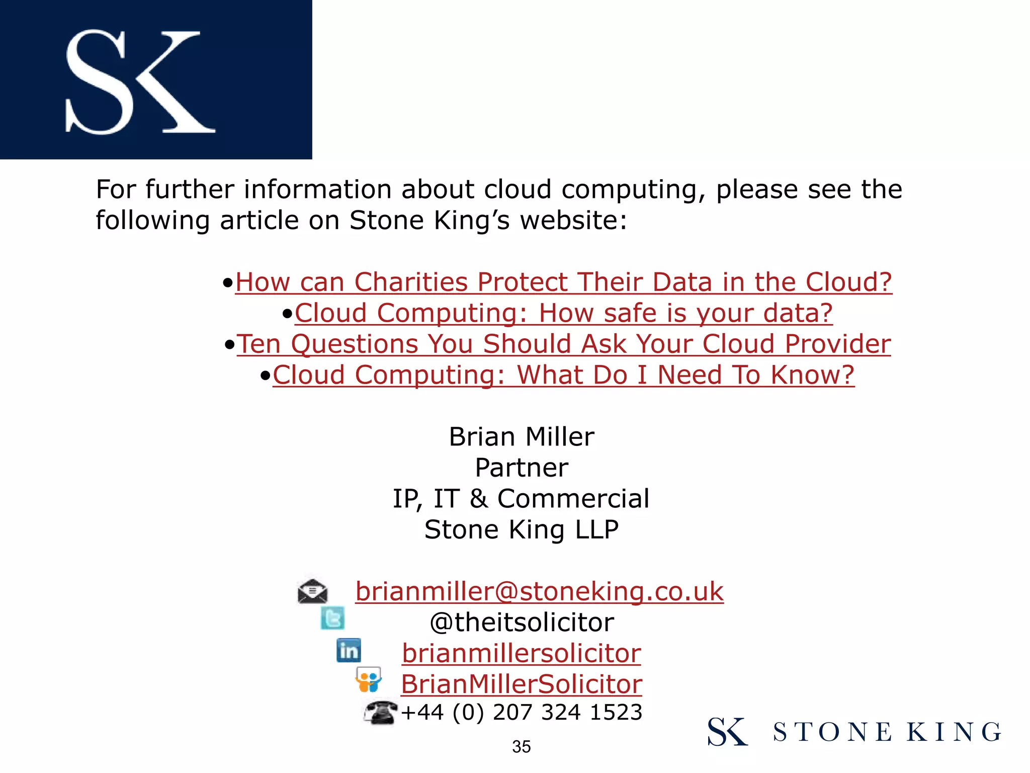 For further information about cloud computing, please see the
following article on Stone King’s website:
•How can Charities Protect Their Data in the Cloud?
•Cloud Computing: How safe is your data?
•Ten Questions You Should Ask Your Cloud Provider
•Cloud Computing: What Do I Need To Know?
Brian Miller
Partner
IP, IT & Commercial
Stone King LLP
brianmiller@stoneking.co.uk
@theitsolicitor
brianmillersolicitor
BrianMillerSolicitor
+44 (0) 207 324 1523
35
 