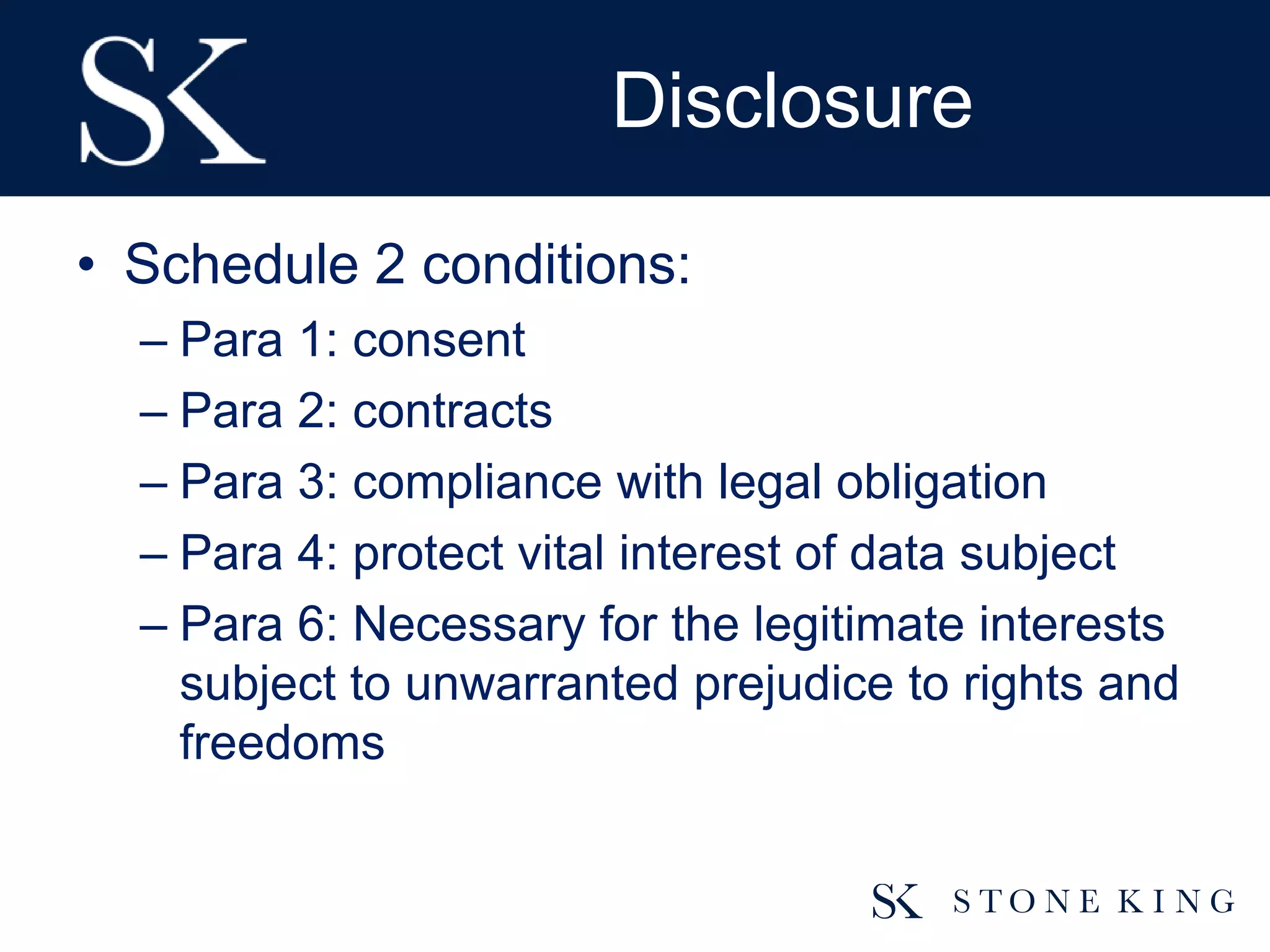 Disclosure
• Schedule 2 conditions:
– Para 1: consent
– Para 2: contracts
– Para 3: compliance with legal obligation
– Para 4: protect vital interest of data subject
– Para 6: Necessary for the legitimate interests
subject to unwarranted prejudice to rights and
freedoms
 