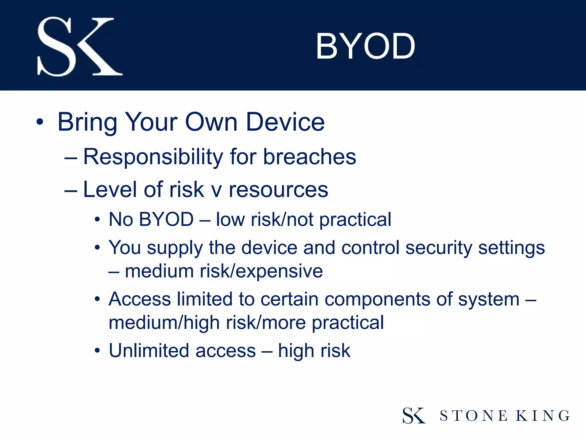 BYOD
• Bring Your Own Device
– Responsibility for breaches
– Level of risk v resources
• No BYOD – low risk/not practical
• You supply the device and control security settings
– medium risk/expensive
• Access limited to certain components of system –
medium/high risk/more practical
• Unlimited access – high risk
 