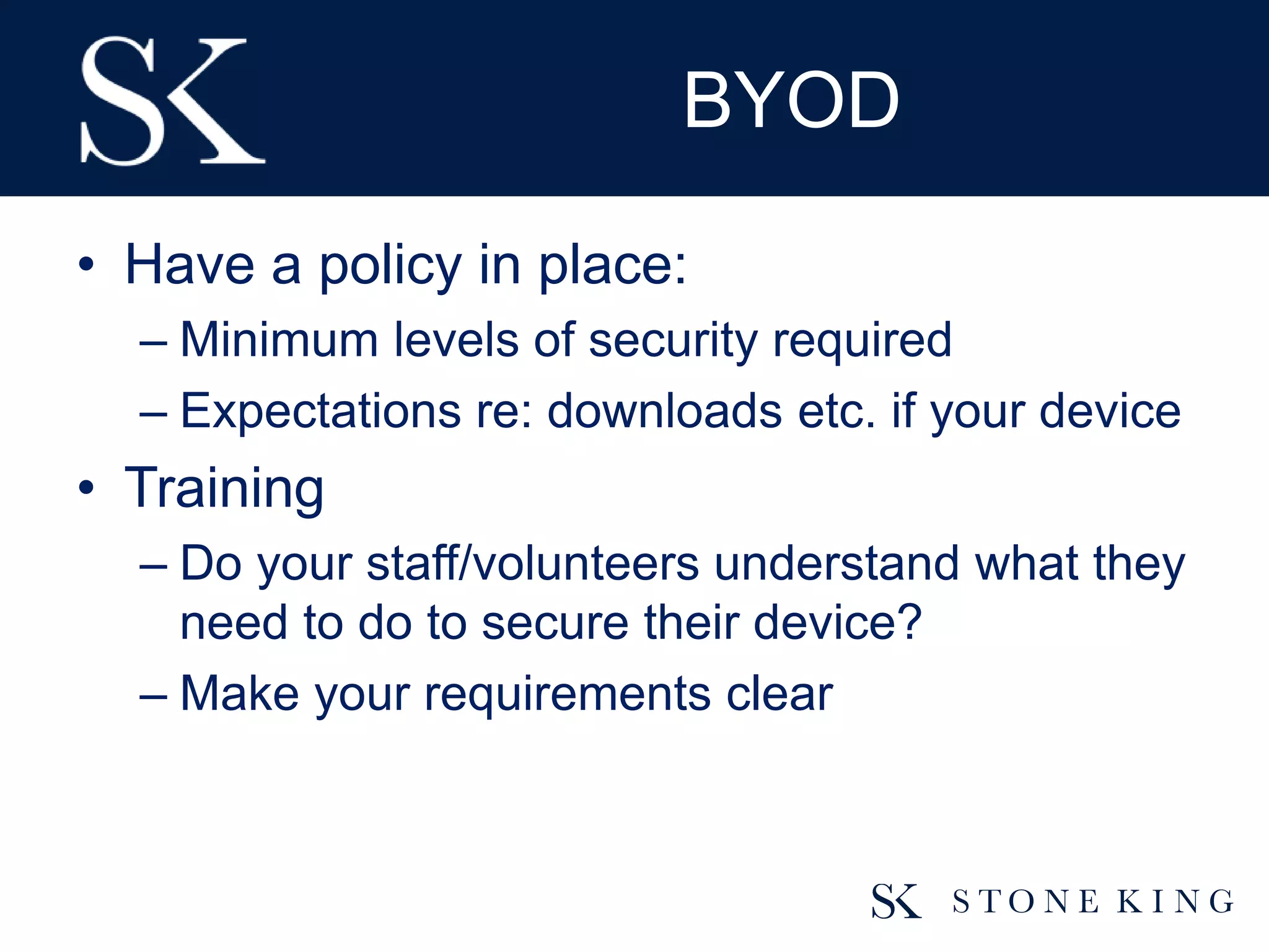 BYOD
• Have a policy in place:
– Minimum levels of security required
– Expectations re: downloads etc. if your device
• Training
– Do your staff/volunteers understand what they
need to do to secure their device?
– Make your requirements clear
 
