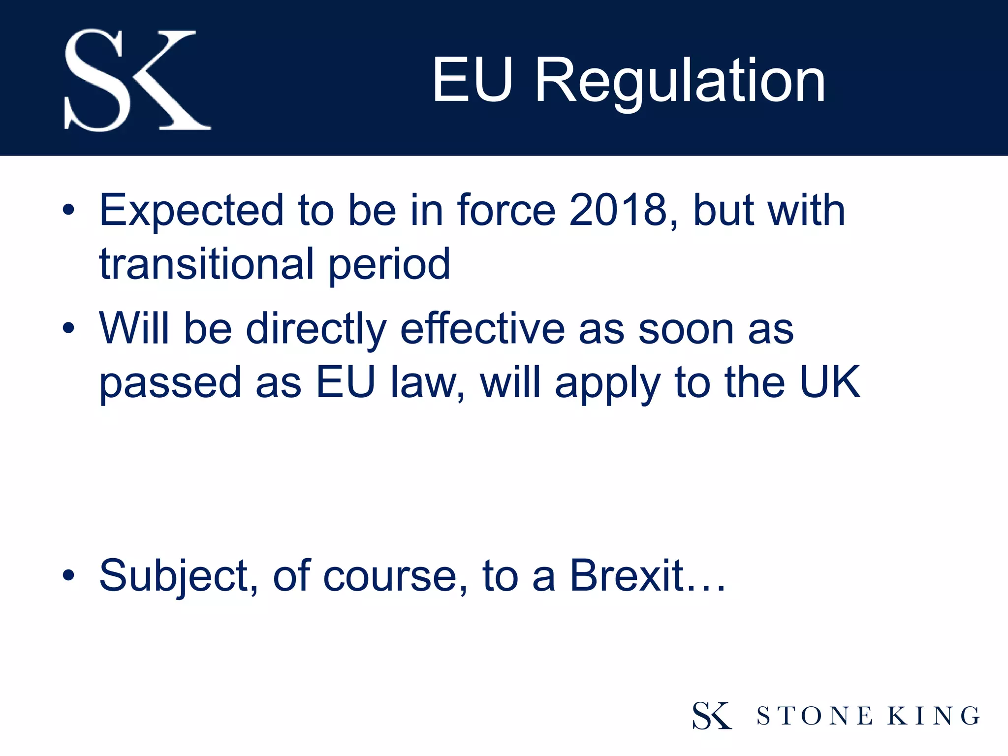 EU Regulation
• Expected to be in force 2018, but with
transitional period
• Will be directly effective as soon as
passed as EU law, will apply to the UK
• Subject, of course, to a Brexit…
 