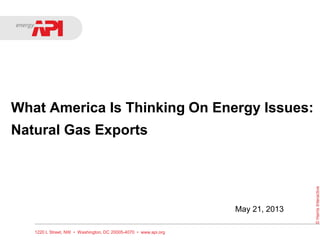What America Is Thinking On Energy Issues:
Natural Gas Exports
1220 L Street, NW • Washington, DC 20005-4070 • www.api.org
©HarrisInteractive
May 21, 2013
 