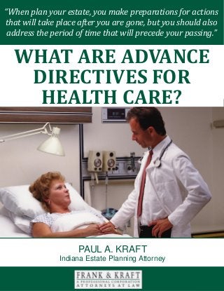 What Are Advance Directives for Health Care? www.FrankKraft.com 1
“When plan your estate, you make preparations for actions
that will take place after you are gone, but you should also
address the period of time that will precede your passing.”
WHAT ARE ADVANCE
DIRECTIVES FOR
HEALTH CARE?
PAUL A. KRAFT
Indiana Estate Planning Attorney
 
