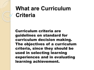 What are Curriculum
Criteria
Curriculum criteria are
guidelines on standard for
curriculum decision making.
The objectives of a curriculum
criteria, since they should be
used in selecting learning
experiences and in evaluating
learning achievement.
 