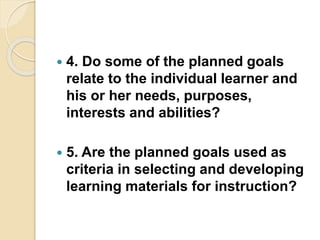  4. Do some of the planned goals
relate to the individual learner and
his or her needs, purposes,
interests and abilities?
 5. Are the planned goals used as
criteria in selecting and developing
learning materials for instruction?
 