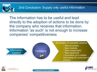 2nd Conclusion: Supply only useful information The information has to be useful and lead directly to the adoption of actions to be done by the company who receives that information. Information ‘as such’ is not enough to increase companies’ competitiveness Information  supplied Company Examples of possible actions: New providers  New markets New investments New personnel Innovation on a certain technology for a process or a product 1. Feedback from the companies   