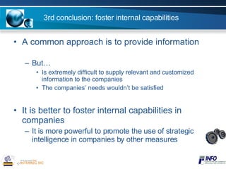 3rd conclusion: foster internal capabilities A common approach is to provide information But… Is extremely difficult to supply relevant and customized information to the companies The companies’ needs wouldn’t be satisfied It is better to foster internal capabilities in companies It is more powerful to promote the use of strategic intelligence in companies by other measures 