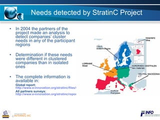 Needs detected by StratinC Project In 2004 the partners of the project made an analysis to detect companies’ cluster needs in any of the participant regions Determination if these needs were different in clustered companies than in isolated ones The complete information is available in: Global report:  http://www.e-innovation.org/stratinc/files/Clusters_needs_in_Strategic_Information.pdf All partners surveys:  http://www.e-innovation.org/stratinc/reports.html 