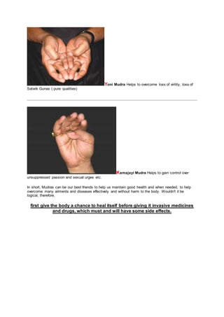 Yoni Mudra Helps to overcome loss of virility, loss of
Satwik Gunas ( pure qualities)
Kamajayi Mudra Helps to gain control over
unsuppressed passion and sexual urges etc.
In short, Mudras can be our best friends to help us maintain good health and when needed, to help
overcome many ailments and diseases effectively and without harm to the body. Wouldn't it be
logical, therefore,
first give the body a chance to heal itself before giving it invasive medicines
and drugs, which must and will have some side effects.
 