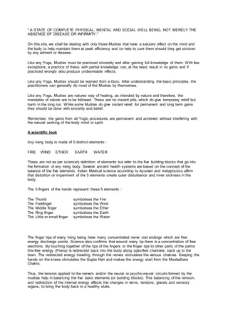 " A STATE OF COMPLETE PHYSICAL, MENTAL AND SOCIAL WELL BEING, NOT MERELY THE
ABSENCE OF DISEASE OR INFIRMITY."
On this site, we shall be dealing with only those Mudras that have a salutary effect on the mind and
the body to help maintain them at peak efficiency and /or help to cure them should they get stricken
by any ailment or disease.
Like any Yoga, Mudras must be practiced sincerely and after gaining full knowledge of them. With few
exceptions, a practice of these, with partial knowledge can, at the least, result in no gains and if
practiced wrongly also produce undesireable effects.
Like any Yoga, Mudras should be learned from a Guru. After understanding the basic principles, the
practitioners can generally do most of the Mudras by themselves.
Like any Yoga, Mudras are natures way of healing, as intended by nature and therefore, the
mandates of nature are to be followed. These are no instant pills, which do give temporary relief but
harm in the long run. While some Mudras do give instant relief, for permanent and long term gains
they should be done with sincerity and belief.
Remember, the gains from all Yogic procedures are permanent and achieved without interfering with
the natural working of the body mind or spirit.
A scientific look
Any living body is made of 5 distinct elements :
FIRE WIND ETHER EARTH WATER
These are not as per science's definition of elements but refer to the five building blocks that go into
the formation of any living body. Several ancient health systems are based on the concept of the
balance of the five elements. Indian Medical science according to Ayurved and metaphysics affirm
that distortion or impairment of the 5 elements create outer disturbance and inner sickness in the
body.
The 5 fingers of the hands represent these 5 elements :
The Thumb symbolises the Fire
The Forefinger symbolises the Wind
The Middle finger symbolises the Ether
The Ring finger symbolises the Earth
The Little or small finger symbolises the Water
The finger tips of every living being have many concentrated nerve root endings which are free
energy discharge points. Science also confirms that around every tip there is a concentration of free
electrons. By touching together of the tips of the fingers or the finger tips to other parts of the palms
this free energy (Prana) is redirected back into the body along specified channels, back up to the
brain. The redirected energy traveling through the nerves stimulates the various chakras. Keeping the
hands on the knees stimulates the Gupta Nari and makes the energy start from the Mooladhara
Chakra.
Thus, the tension applied to the nerve/s and/or the neural or psycho-neural circuits formed by the
mudras help in balancing the five basic elements (or building blocks). This balancing of the tension,
and redirection of the internal energy effects the changes in veins, tendons, glands and sensory
organs, to bring the body back to a healthy state.
 