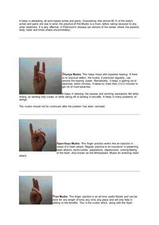 It helps in alleviating all wind based aches and pains. Considering that almost 80 % of the body's
aches and pains are due to wind, the practice of this Mudra is a must, before taking recourse to any
other treatment. It is very effective in Parkinson's disease (an ailment of the nerves where the patients
body, head and limbs shake uncontrollably).
Shunya Mudra: This helps those with impaired hearing. If there
is no physical defect, the mudra, if practiced regularly, can
restore the hearing power. Remarkably, it helps in getting rid of
earaches within minutes. It takes no mare than 2 to 3 minutes to
get rid of most earaches.
It helps in relieving the nausea and vomiting sensations felt while
driving on winding hilly curves or while taking off or landing in aircrafts. It helps in many problems of
vertigo.
The mudra should not be continued after the problem has been removed.
Apan-Vayu Mudra: This finger position works like an injection in
cases of a heart attack. Regular practice is an insurance in preventing
heart attacks, tacho-cardia, palpitations, depressions, sinking feeling
of the heart. Also known as the Mritsanjivani Mudra for arresting heart
attack.
Pran Mudra: This finger position is an all time useful Mudra and can be
done for any length of time, any time, any place and will only help in
adding to the benefits. This is the mudra which, along with the Apan
 