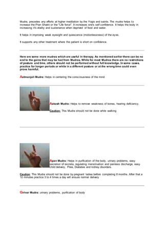 Mudra, precedes any efforts at higher meditation by the Yogis and saints. The mudra helps to
increase the Pran Shakti or the "Life force". It increases one's self confidence. It helps the body in
increasing it's vitality and sustenance when deprived of food and water.
It helps in improving weak eyesight and quiescence (motionlessness) of the eyes.
It supports any other treatment where the patient is short on confidence.
Here are some more mudras which are useful in therapy. As mentioned earlier there can be no
end to the gains that may be had from Mudras. While for most Mudras there are no restrictions
of posture and time, others should not be performed without full knowledge. In some cases,
practice for longer periods or while in a different posture or at the wrong time could even
prove harmful.
Aatmanjali Mudra: Helps in centering the consciousness of the mind
Aakash Mudra: Helps to remove weakness of bones, hearing deficiency.
Caution: This Mudra should not be done while walking
Apan Mudra: Helps in purification of the body, urinary problems, easy
secretion of excreta, regulating menstruation and painless discharge, easy
child delivery, Piles, Diabetes and kidney disorders.
Caution: This Mudra should not be done by pregnant ladies before completing 8 months. After that a
10 minutes practice 3 to 4 times a day will ensure normal delivery
Girivar Mudra: urinary problems, purification of body
 