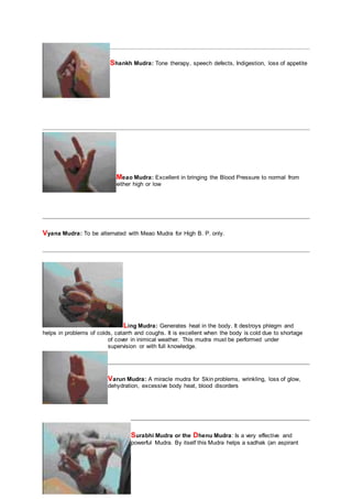 Shankh Mudra: Tone therapy, speech defects, Indigestion, loss of appetite
Meao Mudra: Excellent in bringing the Blood Pressure to normal from
either high or low
Vyana Mudra: To be alternated with Meao Mudra for High B. P. only.
Ling Mudra: Generates heat in the body. It destroys phlegm and
helps in problems of colds, catarrh and coughs. It is excellent when the body is cold due to shortage
of cover in inimical weather. This mudra must be performed under
supervision or with full knowledge.
Varun Mudra: A miracle mudra for Skin problems, wrinkling, loss of glow,
dehydration, excessive body heat, blood disorders
Surabhi Mudra or the Dhenu Mudra: Is a very effective and
powerful Mudra. By itself this Mudra helps a sadhak (an aspirant
 