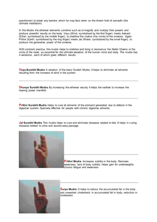 practitioner) to break any barriers which he may face when on the thresh hold of samadhi (the
ultimate meditation).
In this Mudra the ethereal elements combine such as to magnify and multiply their powers and
produce powerful results on the body. Vayu (Wind; symbolised by the first finger) meets Aakash
(Ether; symbolised by the middle finger), to stabilise the chakra (the circle) of the universe. Again
Prithvi (Earth; symbolised by the ring finger) meets Jal (Water; symbolised by the small finger), to
produce the generative power of the universe.
With constant practice, this mudra helps to stabilise and bring in resonance the Nabhi Chakra or the
circle of the navel, so essential for the ultimate elevation of the human mind and body. The mudra has
4 variations, each of which gives different results.
Vayu-Surabhi Mudra A variation of the basic Surabh Mudra, it helps to eliminate all ailments
resulting from the increase of wind in the system
Shunya Surabhi Mudra By increasing the ethereal vacuity it helps the sadhak to increase the
hearing power manifold.
Prithvi Surabhi Mudra Helps to cure all ailments of the stomach generated due to defects in the
digestive system. Specially effective for people with chronic digestive ailments.
Jal Surabhi Mudra This mudra helps to cure and eliminate diseases related to bile. It helps in curing
diseases related to urine and assists easy passage.
Prithvi Mudra: Increases solidity in the body. Removes
weakness, lack of body solidity. Helps gain for underweights.
chronic fatigue and weakness
Surya Mudra: It helps to reduce the accumulated fat in the body
and unwanted cholesterol. in accumulated fat in body, reduction in
cholesterol.
 