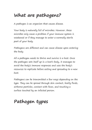 What are pathogens?
A pathogen is an organism that causes disease.
Your body is naturally full of microbes. However, these
microbes only cause a problem if your immune system is
weakened or if they manage to enter a normally sterile
part of your body.
Pathogens are different and can cause disease upon entering
the body.
All a pathogen needs to thrive and survive is a host. Once
the pathogen sets itself up in a host’s body, it manages to
avoid the body’s immune responses and uses the body’s
resources to replicate before exiting and spreading to a new
host.
Pathogens can be transmitted a few ways depending on the
type. They can be spread through skin contact, bodily fluids,
airborne particles, contact with feces, and touching a
surface touched by an infected person.
Pathogen types
 