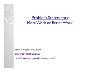Problem Statements:
                        Statements:
           More Work or Better Work?




Stewart Rogers, PMC, CSM
srogers74@yahoo.com
http://www.strategicproductmanager.com/
 
