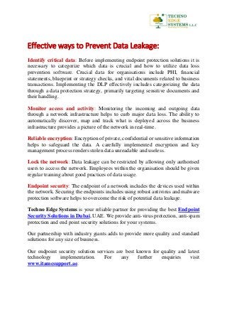 Effective ways to Prevent Data Leakage:
Identify critical data: Before implementing endpoint protection solutions it is
necessary to categorize which data is crucial and how to utilize data loss
prevention software. Crucial data for organisations include PHI, financial
statements, blueprint or strategy checks, and vital documents related to business
transactions. Implementing the DLP effectively includes categorizing the data
through a data protection strategy, primarily targeting sensitive documents and
their handling.
Monitor access and activity: Monitoring the incoming and outgoing data
through a network infrastructure helps to curb major data loss. The ability to
automatically discover, map and track what is deployed across the business
infrastructure provides a picture of the network in real-time.
Reliable encryption: Encryption of private, confidential or sensitive information
helps to safeguard the data. A carefully implemented encryption and key
management process renders stolen data unreadable and useless.
Lock the network: Data leakage can be restricted by allowing only authorised
users to access the network. Employees within the organisation should be given
regular training about good practices of data usage.
Endpoint security: The endpoint of a network includes the devices used within
the network. Securing the endpoints includes using robust antivirus and malware
protection software helps to overcome the risk of potential data leakage.
Techno Edge Systems is your reliable partner for providing the best Endpoint
Security Solutions in Dubai, UAE. We provide anti-virus protection, anti-spam
protection and end point security solutions for your systems.
Our partnership with industry giants adds to provide more quality and standard
solutions for any size of business.
Our endpoint security solution services are best known for quality and latest
technology implementation. For any further enquiries visit
www.itamcsupport.ae.
 