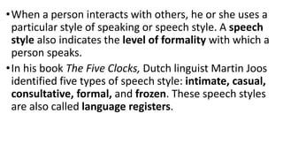 •When a person interacts with others, he or she uses a
particular style of speaking or speech style. A speech
style also indicates the level of formality with which a
person speaks.
•In his book The Five Clocks, Dutch linguist Martin Joos
identified five types of speech style: intimate, casual,
consultative, formal, and frozen. These speech styles
are also called language registers.
 