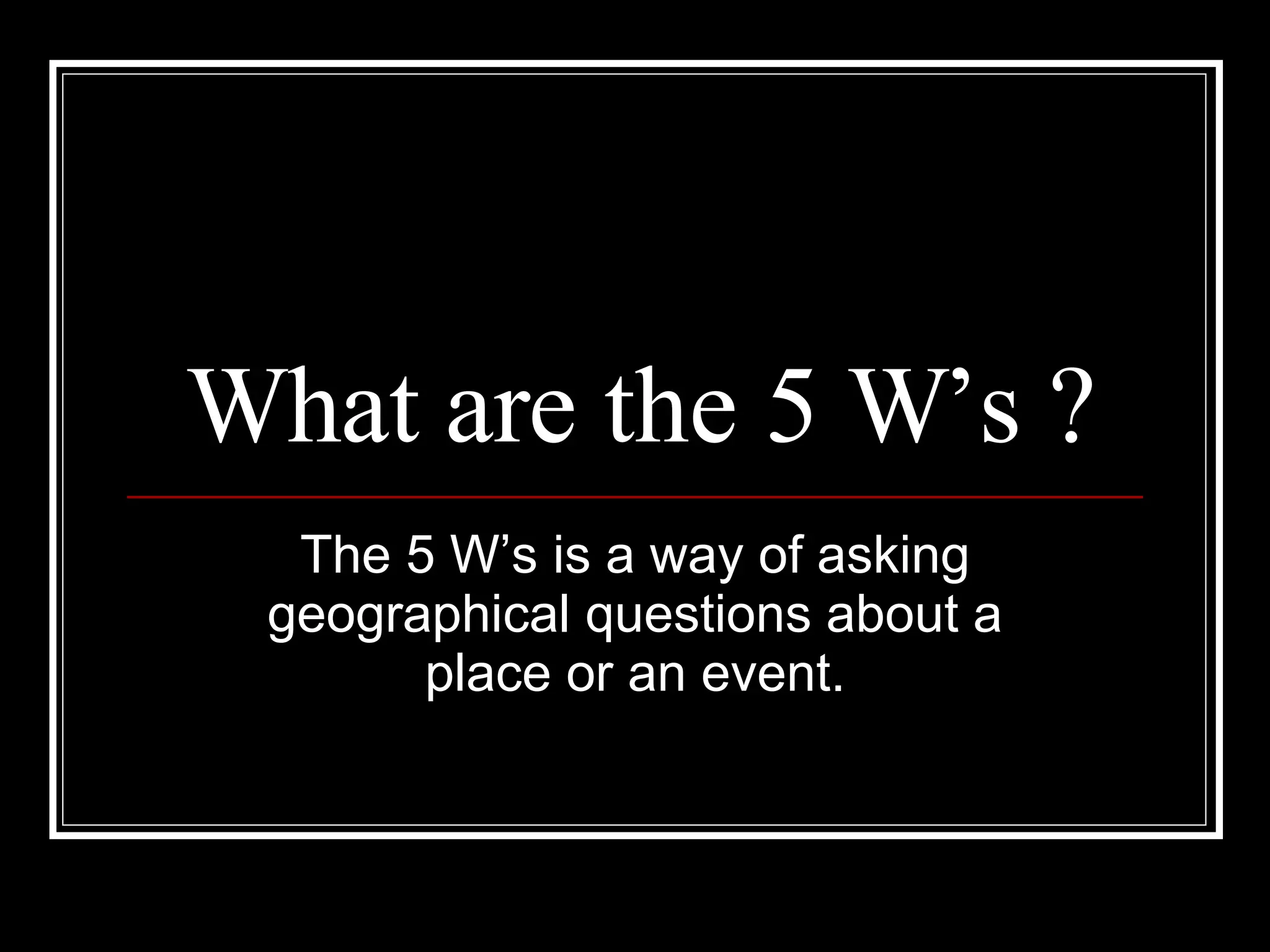What are the 5 W’s ? The 5 W’s is a way of asking geographical questions about a place or an event.