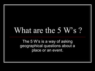 What are the 5 W’s ? The 5 W’s is a way of asking geographical questions about a place or an event. 
