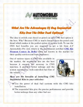 What Are The Advantages Of Cng Sequential
Kits Over The Other Fuel Options?
The idea to switch your diesel or petrol car into CNG fuel option is
the best. Why? Because CNG is much cheaper than the petrol and
diesel which makes it the perfect option to replace both. To use the
CNG fuel benefits you are required to get a kit from A.V
Automobiles Pvt. Ltd, which is the government certified CNG Kit
Fitment Centre In Delhi. They are known in the market for
their quality services and best assistance.
Out of various types of CNG kits available in
the market, the sequential kits are the best
because it ensures the accuracy in CNG
injection, it provides better mileage and the
system maintains a well-controlled fuel flow of
the vehicle.
Here are the benefits of installing CNG
Sequential Kits in your vehicles:-
 Use the power of dual fuel systems with the CNG kits
installation.
 The sequential kits give the precise performance and provide
better mileage than any other fuel car.
 