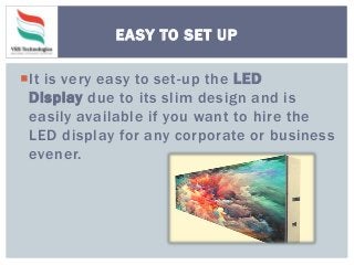 It is very easy to set-up the LED
Display due to its slim design and is
easily available if you want to hire the
LED display for any corporate or business
evener.
EASY TO SET UP
 