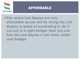 The rental Led display are very
affordable as you will be hiring the Led
display in place of purchasing it. So if
you are in a tight budget then you can
hire the Led display it will come under
your budget.
AFFORDABLE
 