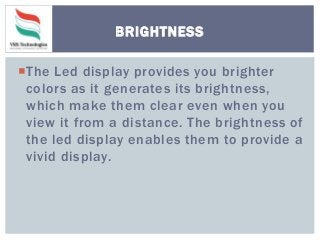 The Led display provides you brighter
colors as it generates its brightness,
which make them clear even when you
view it from a distance. The brightness of
the led display enables them to provide a
vivid display.
BRIGHTNESS
 