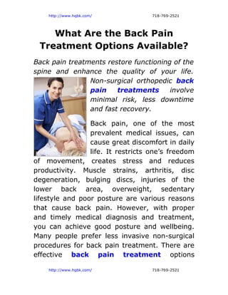 http://www.hqbk.com/            718-769-2521




    What Are the Back Pain
 Treatment Options Available?
Back pain treatments restore functioning of the
spine and enhance the quality of your life.
                Non-surgical orthopedic back
                pain    treatments      involve
                minimal risk, less downtime
                and fast recovery.

                 Back pain, one of the most
                 prevalent medical issues, can
                 cause great discomfort in daily
                 life. It restricts one’s freedom
of movement, creates stress and reduces
productivity. Muscle strains, arthritis, disc
degeneration, bulging discs, injuries of the
lower back area, overweight, sedentary
lifestyle and poor posture are various reasons
that cause back pain. However, with proper
and timely medical diagnosis and treatment,
you can achieve good posture and wellbeing.
Many people prefer less invasive non-surgical
procedures for back pain treatment. There are
effective back pain treatment options

    http://www.hqbk.com/            718-769-2521
 