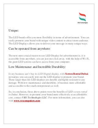 Unique:
The LED boards offer you more flexibility in terms of advertisement. You can
easily promote your brand with unique video content to attract more audience.
The LED Displays allows you to deliver your message in many unique ways.
Can be operated from anywhere:
The next most crucial reason to use LED Display for advertisement is; it is
accessible from anywhere, you are just one click away, with the help of Wi-Fi,
the giant LED screens can have access from your computer.
Low Maintenance and Incredible Durability:
Every business can’t buy its LED Digital display, with Screen Rental Dubai;
nowadays you can easily rent out the LED display to promote your brand.
These larger than life LED displays are durable and highly resistant to any
damage. With low-maintenance and durability, it becomes more affordable
and accessible to the small entrepreneurs as well.
So, in conclusion, these above points were the benefits of LED screen rental
in Dubai. However, to promote your brand more effectively at an affordable
cost, contact VRS Technologies LLC. For more information, you can also
visit www.vrscomputers.com.
 