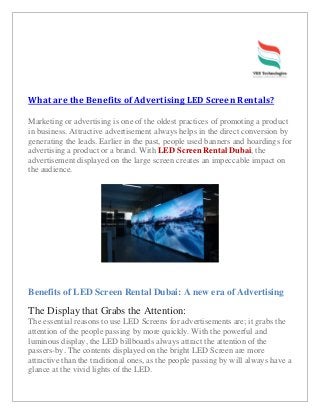 What are the Benefits of Advertising LED Screen Rentals?
Marketing or advertising is one of the oldest practices of promoting a product
in business. Attractive advertisement always helps in the direct conversion by
generating the leads. Earlier in the past, people used banners and hoardings for
advertising a product or a brand. With LED Screen Rental Dubai, the
advertisement displayed on the large screen creates an impeccable impact on
the audience.
Benefits of LED Screen Rental Dubai: A new era of Advertising
The Display that Grabs the Attention:
The essential reasons to use LED Screens for advertisements are; it grabs the
attention of the people passing by more quickly. With the powerful and
luminous display, the LED billboards always attract the attention of the
passers-by. The contents displayed on the bright LED Screen are more
attractive than the traditional ones, as the people passing by will always have a
glance at the vivid lights of the LED.
 