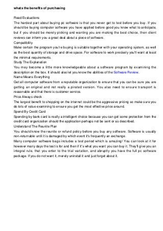 whats the benefits of purchasing
Read Evaluations
The hardest part about buying pc software is that you never get to test before you buy. If you
should be buying computer software you have applied before good you know what to anticipate,
but if you should be merely picking and wanting you are making the best choice, then client
reviews can inform you a great deal about a piece of software.
Compatibility
Make certain the program you're buying is suitable together with your operating system, as well
as the best quantity of storage and drive space. For software to work precisely you'll want at least
the minimal requirements.
Study The Explanation
You may become a little more knowledgeable about a software program by examining the
description on the box. It should also let you know the abilities of the Software Review.
Name Means Everything
Get all computer software from a reputable organization to ensure that you can be sure you are
getting an original and not really a pirated version. You also need to ensure transport is
reasonable and that there is customer service.
Price Always check
The largest benefit to shopping on the internet could be the aggressive pricing so make sure you
do lots of value examining to ensure you get the most effective price around.
Spend By Credit Card
Spending by bank card is really a intelligent choice because you can get some protection from the
credit card organization should the application perhaps not be sent or as described.
Understand The Reunite Plan
You should know the reunite or refund policy before you buy any software. Software is usually
non-returnable until it is damaged by which event it's frequently an exchange.
Many computer software bags includes a test period which is amazing! You can look at it for
however many days the test is for and then if it's what you want you can buy it. They'll give you an
integral rule, that you enter to the trial variation, and abruptly you have the full pc software
package. If you do not want it, merely uninstall it and just forget about it.
 