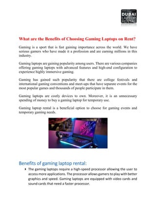 What are the Benefits of Choosing Gaming Laptops on Rent?
Gaming is a sport that is fast gaining importance across the world. We have
serious gamers who have made it a profession and are earning millions in this
industry.
Gaming laptops are gaining popularity among users. There are various companies
offering gaming laptops with advanced features and high-end configuration to
experience highly immersive gaming.
Gaming has gained such popularity that there are college festivals and
international gaming conventions and meet-ups that have separate events for the
most popular games and thousands of people participate in them.
Gaming laptops are costly devices to own. Moreover, it is an unnecessary
spending of money to buy a gaming laptop for temporary use.
Gaming laptop rental is a beneficial option to choose for gaming events and
temporary gaming needs.
Benefits of gaming laptop rental:
 The gaming laptops require a high-speed processor allowing the user to
access more applications. The processor allows gamers to play with better
graphics and speed. Gaming laptops are equipped with video cards and
sound cards that need a faster processor.
 