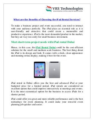 What are the Benefits of Choosing the iPad Rental Services?
To make a business project and event successful, you need to interact
with your audience perfectly. The iPad plays an essential role as it is
user-friendly and attractive that could create a memorable and
productive experience. iPad is the most demanded product in the market,
but they are way too costly for small business investment.
Meet short-term project needs with iPad rental Dubai
Hence, in this case, the iPad Rental Dubai could be the cost-efficient
solution for the small and medium scale business. The best thing about
the iPad is its design and look. It comes with a sleek, clean appearance
and stunning retina display, making it best for the event.
iPad rental in Dubai offers you the best and advanced iPad at your
budgeted price for a limited period. iPad rentals are considered an
excellent option that could improve interactively at meetings and events.
It is the most economical option for the business to access iPads for a
shorter period.
iPad could offer you great and more reliable performance and is the best
technology for event planning. It could make your stressful event
planning job quicker and easier.
 