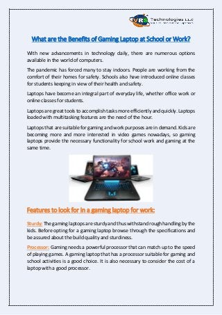 What are the Benefits of Gaming Laptop at School or Work?
With new advancements in technology daily, there are numerous options
available in the world of computers.
The pandemic has forced many to stay indoors. People are working from the
comfort of their homes for safety. Schools also have introduced online classes
for students keeping in view of their health and safety.
Laptops have become an integral part of everyday life, whether office work or
online classes for students.
Laptops are great tools to accomplish tasks more efficiently and quickly. Laptops
loaded with multitasking features are the need of the hour.
Laptops that are suitable for gaming and work purposes are in demand. Kids are
becoming more and more interested in video games nowadays, so gaming
laptops provide the necessary functionality for school work and gaming at the
same time.
Features to look for in a gaming laptop for work:
Sturdy: The gaming laptops are sturdy and thus withstand rough handling by the
kids. Before opting for a gaming laptop browse through the specifications and
be assured about the build quality and sturdiness.
Processor: Gaming needs a powerful processor that can match up to the speed
of playing games. A gaming laptop that has a processor suitable for gaming and
school activities is a good choice. It is also necessary to consider the cost of a
laptop with a good processor.
 