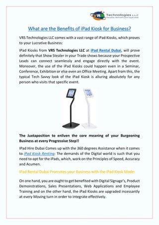 What are the Benefits of iPad Kiosk for Business?
VRS Technologies LLC comes with a vast range of iPad Kiosks, which proves
to your Lucrative Business:
IPad Kiosks from VRS Technologies LLC at iPad Rental Dubai, will prove
definitely that Show Stealer in your Trade shows because your Prospective
Leads can connect seamlessly and engage directly with the event.
Moreover, the use of the iPad Kiosks could happen even in a Seminar,
Conference, Exhibition or else even an Office Meeting. Apart from this, the
typical Tech Savvy look of the iPad Kiosk is alluring absolutely for any
person who visits that specific event.
The Juxtaposition to enliven the core meaning of your Burgeoning
Business at every Progressive Step!!
IPad Hire Dubai Comes up with the 360 degrees Assistance when it comes
to iPad Kiosk Renting: The demands of the Digital world is such that you
need to opt for the iPads, which, work on the Principles of Speed, Accuracy
and Acumen.
IPad Rental Dubai Promotes your Business with the iPad Kiosk Mode:
On one hand, you are ought to get benefited with Digital Signage’s, Product
Demonstrations, Sales Presentations, Web Applications and Employee
Training and on the other hand, the iPad Kiosks are upgraded incessantly
at every Moving turn in order to integrate effectively.
 