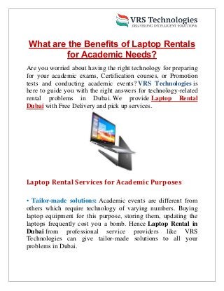 What are the Benefits of Laptop Rentals
for Academic Needs?
Are you worried about having the right technology for preparing
for your academic exams, Certification courses, or Promotion
tests and conducting academic events? VRS Technologies is
here to guide you with the right answers for technology-related
rental problems in Dubai. We provide Laptop Rental
Dubai with Free Delivery and pick up services.
Laptop Rental Services for Academic Purposes
• Tailor-made solutions: Academic events are different from
others which require technology of varying numbers. Buying
laptop equipment for this purpose, storing them, updating the
laptops frequently cost you a bomb. Hence Laptop Rental in
Dubai from professional service providers like VRS
Technologies can give tailor-made solutions to all your
problems in Dubai.
 