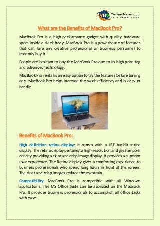 What are the Benefits of MacBook Pro?
MacBook Pro is a high-performance gadget with quality hardware
specs inside a sleek body. MacBook Pro is a powerhouse of features
that can lure any creative professional or business personnel to
instantly buy it.
People are hesitant to buy the MacBook Pro due to its high price tag
and advanced technology.
MacBook Pro rental is an easy option to try the features before buying
one. MacBook Pro helps increase the work efficiency and is easy to
handle.
Benefits of MacBook Pro:
High definition retina display: It comes with a LED-backlit retina
display. The retina display pertains to high-resolution and greater pixel
density providing a clear and crisp image display. It provides a superior
user experience. The Retina display gives a comforting experience to
business professionals who spend long hours in front of the screen.
The clear and crisp images reduce the eyestrain.
Compatibility: MacBook Pro is compatible with all Windows
applications. The MS Office Suite can be accessed on the MacBook
Pro. It provides business professionals to accomplish all office tasks
with ease.
 