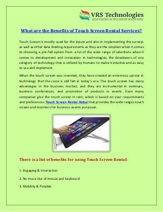 What are the Benefits of Touch Screen Rental Services?
Touch Screen is mostly used for the inputs and also in implementing the surveys
as well as other data feeding requirements as they are the simplest when it comes
to choosing a pre-fed option from a list of the wide range of selections when it
comes to development and innovation in technologies, the developers of any
category of technology that is utilized by humans to make it intuitive and as easy
to use and implement.
When the touch screen was invented, they have created an enormous uproar in
technology that the craze is still felt in today’s era. The touch screen has many
advantages in the business market, and they are instrumental in seminars,
business conferences, and promotion of products in events. Even many
companies give the touch screen in rent, which is based on your requirements
and preferences. Touch Screen Rental Dubai that provides the wide ranges touch
screen and monitors for business events purposes.
There is a list of benefits for using Touch Screen Rental:
1. Engaging & Interactive
2. No moreUse of mouseand keyboard
3. Mobility & Potable
 