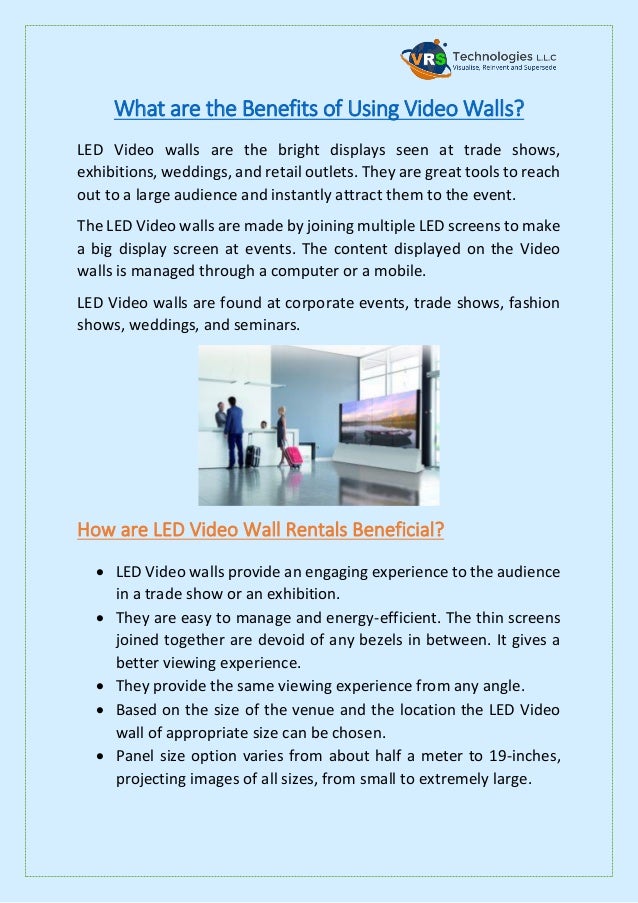 What are the Benefits of Using Video Walls?
LED Video walls are the bright displays seen at trade shows,
exhibitions, weddings, and retail outlets. They are great tools to reach
out to a large audience and instantly attract them to the event.
The LED Video walls are made by joining multiple LED screens to make
a big display screen at events. The content displayed on the Video
walls is managed through a computer or a mobile.
LED Video walls are found at corporate events, trade shows, fashion
shows, weddings, and seminars.
How are LED Video Wall Rentals Beneficial?
 LED Video walls provide an engaging experience to the audience
in a trade show or an exhibition.
 They are easy to manage and energy-efficient. The thin screens
joined together are devoid of any bezels in between. It gives a
better viewing experience.
 They provide the same viewing experience from any angle.
 Based on the size of the venue and the location the LED Video
wall of appropriate size can be chosen.
 Panel size option varies from about half a meter to 19-inches,
projecting images of all sizes, from small to extremely large.
 