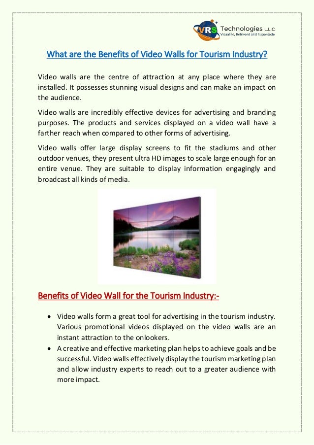 What are the Benefits of Video Walls for Tourism Industry?
Video walls are the centre of attraction at any place where they are
installed. It possesses stunning visual designs and can make an impact on
the audience.
Video walls are incredibly effective devices for advertising and branding
purposes. The products and services displayed on a video wall have a
farther reach when compared to other forms of advertising.
Video walls offer large display screens to fit the stadiums and other
outdoor venues, they present ultra HD images to scale large enough for an
entire venue. They are suitable to display information engagingly and
broadcast all kinds of media.
Benefits of Video Wall for the Tourism Industry:-
 Video walls form a great tool for advertising in the tourism industry.
Various promotional videos displayed on the video walls are an
instant attraction to the onlookers.
 A creative and effective marketing plan helps to achieve goals and be
successful. Video walls effectively display the tourism marketing plan
and allow industry experts to reach out to a greater audience with
more impact.
 