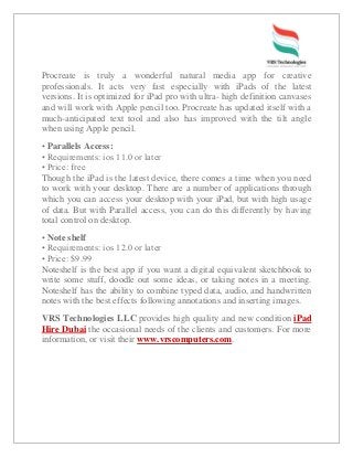 Procreate is truly a wonderful natural media app for creative
professionals. It acts very fast especially with iPads of the latest
versions. It is optimized for iPad pro with ultra- high definition canvases
and will work with Apple pencil too. Procreate has updated itself with a
much-anticipated text tool and also has improved with the tilt angle
when using Apple pencil.
• Parallels Access:
• Requirements: ios 11.0 or later
• Price: free
Though the iPad is the latest device, there comes a time when you need
to work with your desktop. There are a number of applications through
which you can access your desktop with your iPad, but with high usage
of data. But with Parallel access, you can do this differently by having
total control on desktop.
• Note shelf
• Requirements: ios 12.0 or later
• Price: $9.99
Noteshelf is the best app if you want a digital equivalent sketchbook to
write some stuff, doodle out some ideas, or taking notes in a meeting.
Noteshelf has the ability to combine typed data, audio, and handwritten
notes with the best effects following annotations and inserting images.
VRS Technologies LLC provides high quality and new condition iPad
Hire Dubai the occasional needs of the clients and customers. For more
information, or visit their www.vrscomputers.com.
 