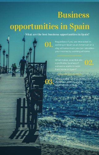 Business
opportunities in Spain
What are the best business opportunities in Spain?
01.
Regardless if you are interested in
working in Spain as an American or a
stay at home mum you can subsidies
your income by working at home
02.
What makes essential oils
a profitable business if
someone wants to work
from home in Spain?
03.
What support will a essential oils
distributor get in business
opportunities in Spain?
 