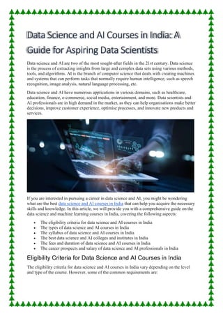 Data science and AI are two of the most sought-after fields in the 21st century. Data science
is the process of extracting insights from large and complex data sets using various methods,
tools, and algorithms. AI is the branch of computer science that deals with creating machines
and systems that can perform tasks that normally require human intelligence, such as speech
recognition, image analysis, natural language processing, etc.
Data science and AI have numerous applications in various domains, such as healthcare,
education, finance, e-commerce, social media, entertainment, and more. Data scientists and
AI professionals are in high demand in the market, as they can help organisations make better
decisions, improve customer experience, optimise processes, and innovate new products and
services.
If you are interested in pursuing a career in data science and AI, you might be wondering
what are the best data science and AI courses in India that can help you acquire the necessary
skills and knowledge. In this article, we will provide you with a comprehensive guide on the
data science and machine learning courses in India, covering the following aspects:
 The eligibility criteria for data science and AI courses in India
 The types of data science and AI courses in India
 The syllabus of data science and AI courses in India
 The best data science and AI colleges and institutes in India
 The fees and duration of data science and AI courses in India
 The career prospects and salary of data science and AI professionals in India
Eligibility Criteria for Data Science and AI Courses in India
The eligibility criteria for data science and AI courses in India vary depending on the level
and type of the course. However, some of the common requirements are:
 