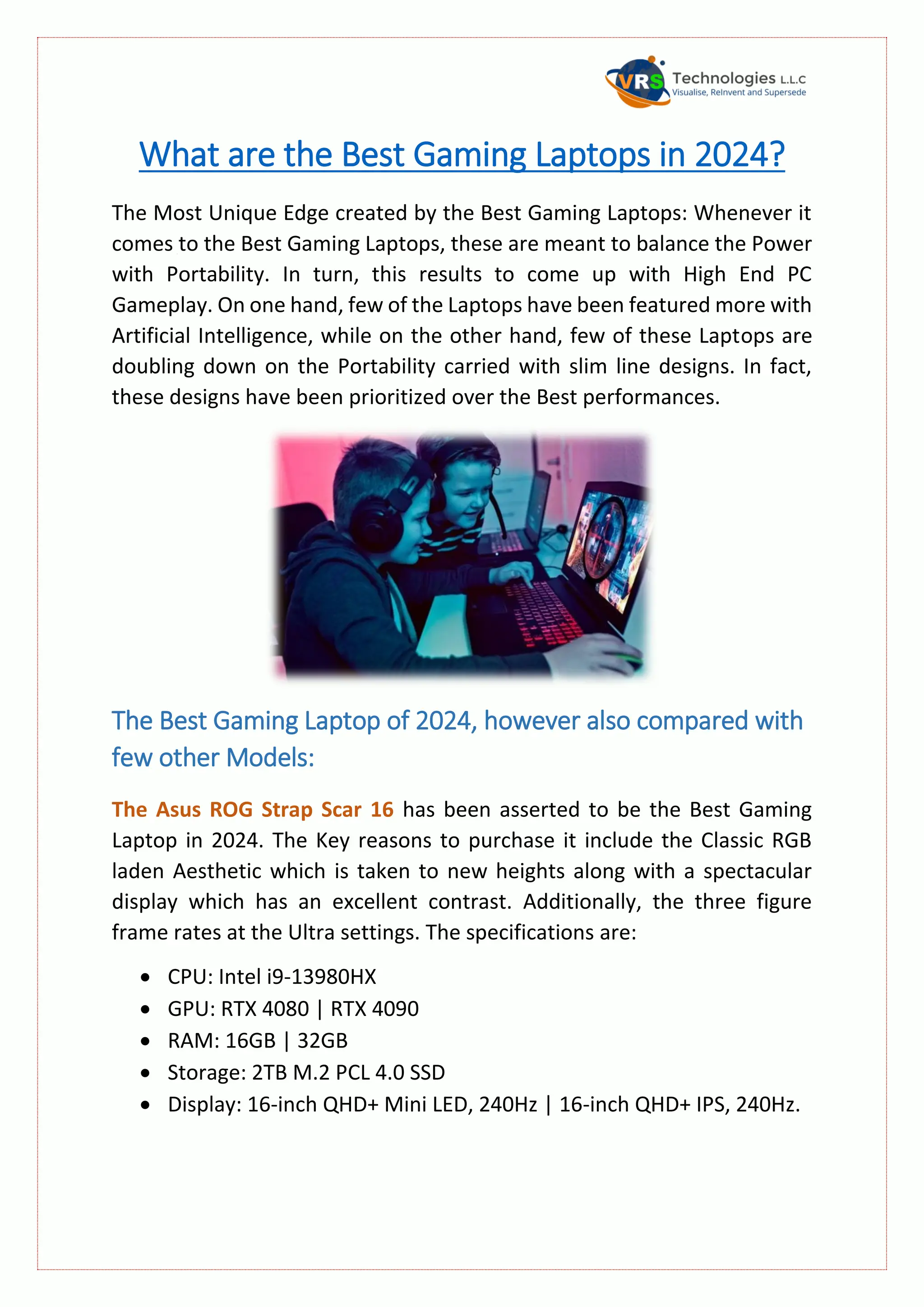 What are the Best Gaming Laptops in 2024?
The Most Unique Edge created by the Best Gaming Laptops: Whenever it
comes to the Best Gaming Laptops, these are meant to balance the Power
with Portability. In turn, this results to come up with High End PC
Gameplay. On one hand, few of the Laptops have been featured more with
Artificial Intelligence, while on the other hand, few of these Laptops are
doubling down on the Portability carried with slim line designs. In fact,
these designs have been prioritized over the Best performances.
The Best Gaming Laptop of 2024, however also compared with
few other Models:
The Asus ROG Strap Scar 16 has been asserted to be the Best Gaming
Laptop in 2024. The Key reasons to purchase it include the Classic RGB
laden Aesthetic which is taken to new heights along with a spectacular
display which has an excellent contrast. Additionally, the three figure
frame rates at the Ultra settings. The specifications are:
 CPU: Intel i9-13980HX
 GPU: RTX 4080 | RTX 4090
 RAM: 16GB | 32GB
 Storage: 2TB M.2 PCL 4.0 SSD
 Display: 16-inch QHD+ Mini LED, 240Hz | 16-inch QHD+ IPS, 240Hz.
 