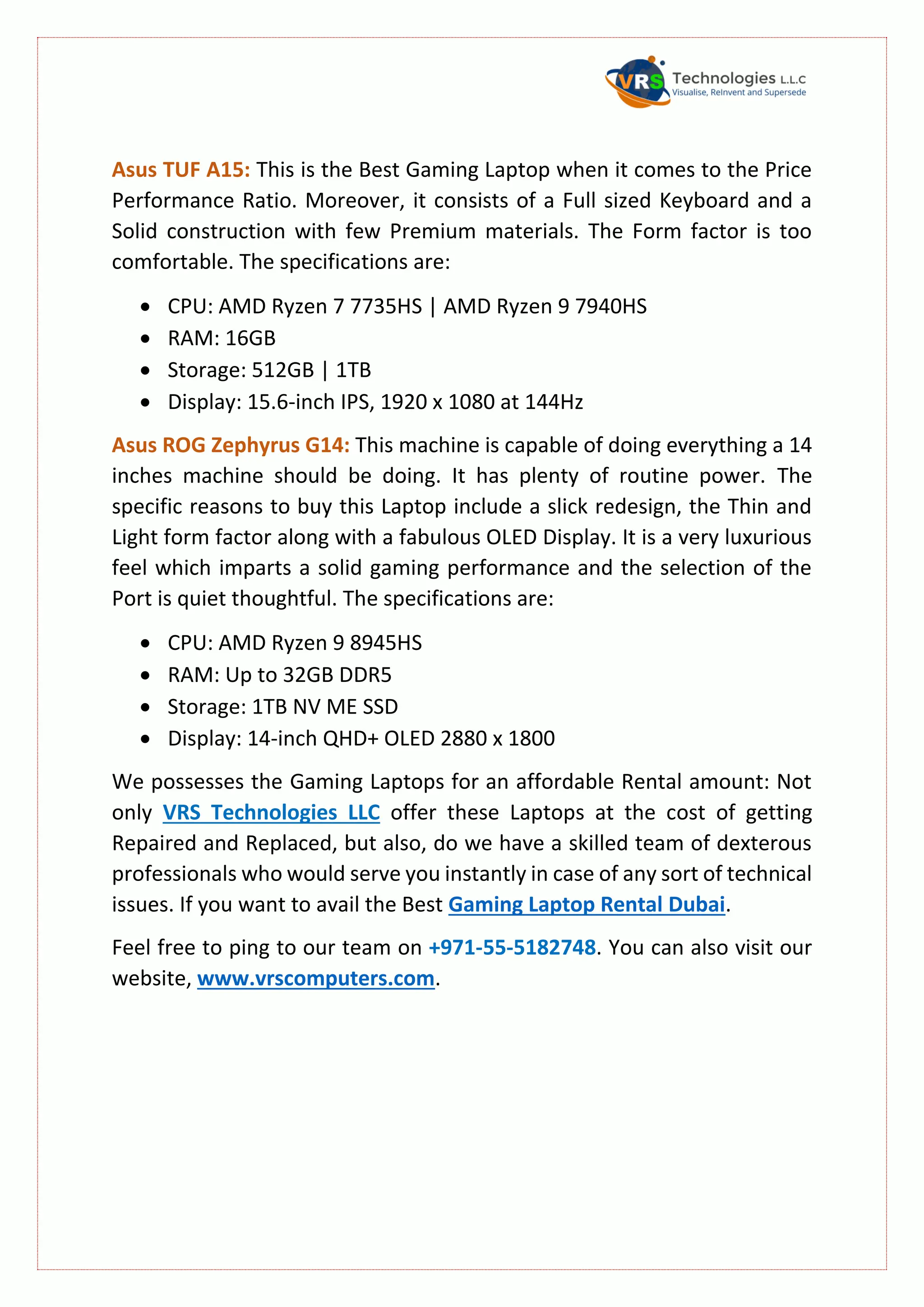 Asus TUF A15: This is the Best Gaming Laptop when it comes to the Price
Performance Ratio. Moreover, it consists of a Full sized Keyboard and a
Solid construction with few Premium materials. The Form factor is too
comfortable. The specifications are:
 CPU: AMD Ryzen 7 7735HS | AMD Ryzen 9 7940HS
 RAM: 16GB
 Storage: 512GB | 1TB
 Display: 15.6-inch IPS, 1920 x 1080 at 144Hz
Asus ROG Zephyrus G14: This machine is capable of doing everything a 14
inches machine should be doing. It has plenty of routine power. The
specific reasons to buy this Laptop include a slick redesign, the Thin and
Light form factor along with a fabulous OLED Display. It is a very luxurious
feel which imparts a solid gaming performance and the selection of the
Port is quiet thoughtful. The specifications are:
 CPU: AMD Ryzen 9 8945HS
 RAM: Up to 32GB DDR5
 Storage: 1TB NV ME SSD
 Display: 14-inch QHD+ OLED 2880 x 1800
We possesses the Gaming Laptops for an affordable Rental amount: Not
only VRS Technologies LLC offer these Laptops at the cost of getting
Repaired and Replaced, but also, do we have a skilled team of dexterous
professionals who would serve you instantly in case of any sort of technical
issues. If you want to avail the Best Gaming Laptop Rental Dubai.
Feel free to ping to our team on +971-55-5182748. You can also visit our
website, www.vrscomputers.com.
 