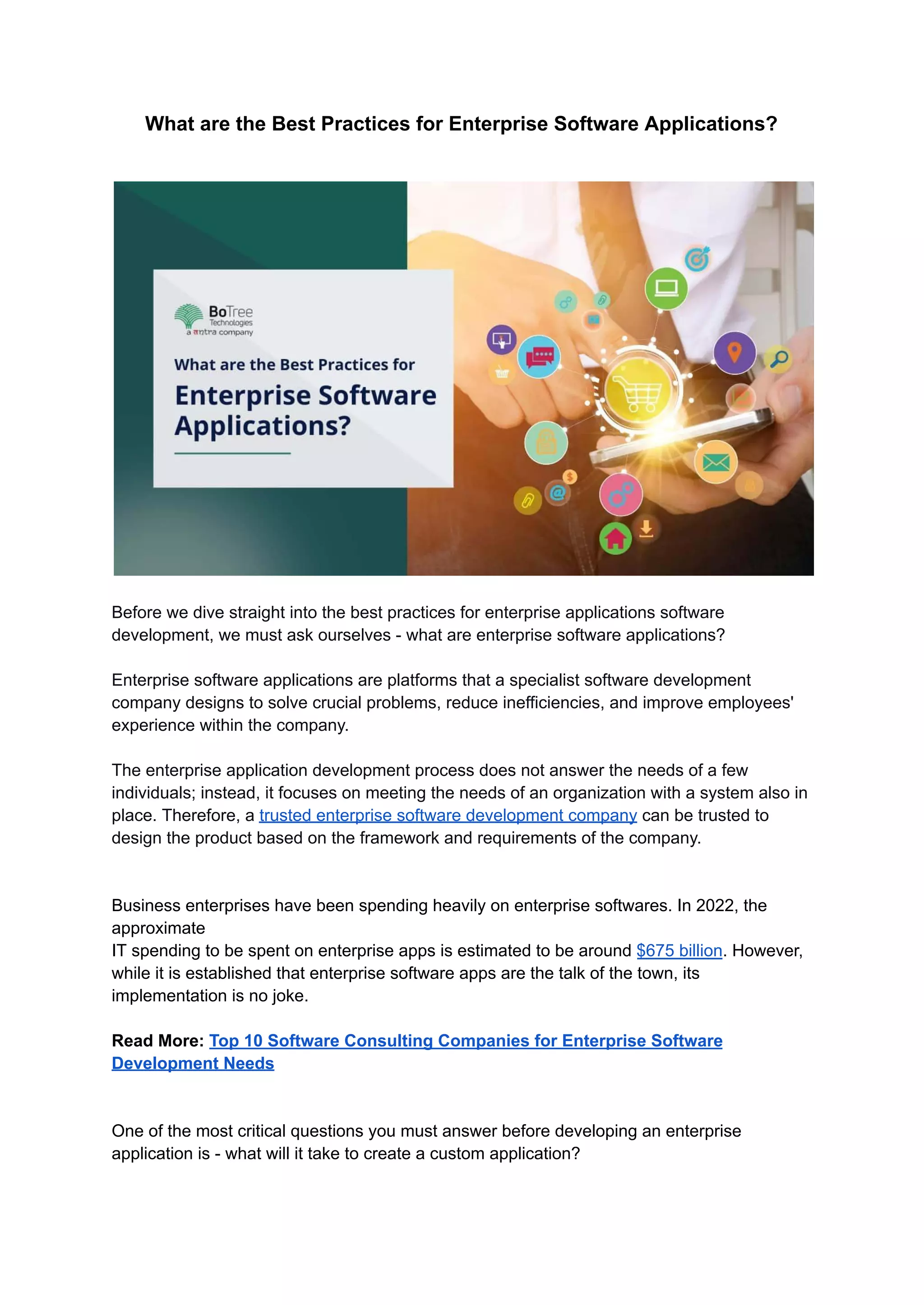 What are the Best Practices for Enterprise Software Applications?
Before we dive straight into the best practices for enterprise applications software
development, we must ask ourselves - what are enterprise software applications?
Enterprise software applications are platforms that a specialist software development
company designs to solve crucial problems, reduce inefficiencies, and improve employees'
experience within the company.
The enterprise application development process does not answer the needs of a few
individuals; instead, it focuses on meeting the needs of an organization with a system also in
place. Therefore, a trusted enterprise software development company can be trusted to
design the product based on the framework and requirements of the company.
Business enterprises have been spending heavily on enterprise softwares. In 2022, the
approximate
IT spending to be spent on enterprise apps is estimated to be around $675 billion. However,
while it is established that enterprise software apps are the talk of the town, its
implementation is no joke.
Read More: Top 10 Software Consulting Companies for Enterprise Software
Development Needs
One of the most critical questions you must answer before developing an enterprise
application is - what will it take to create a custom application?
 