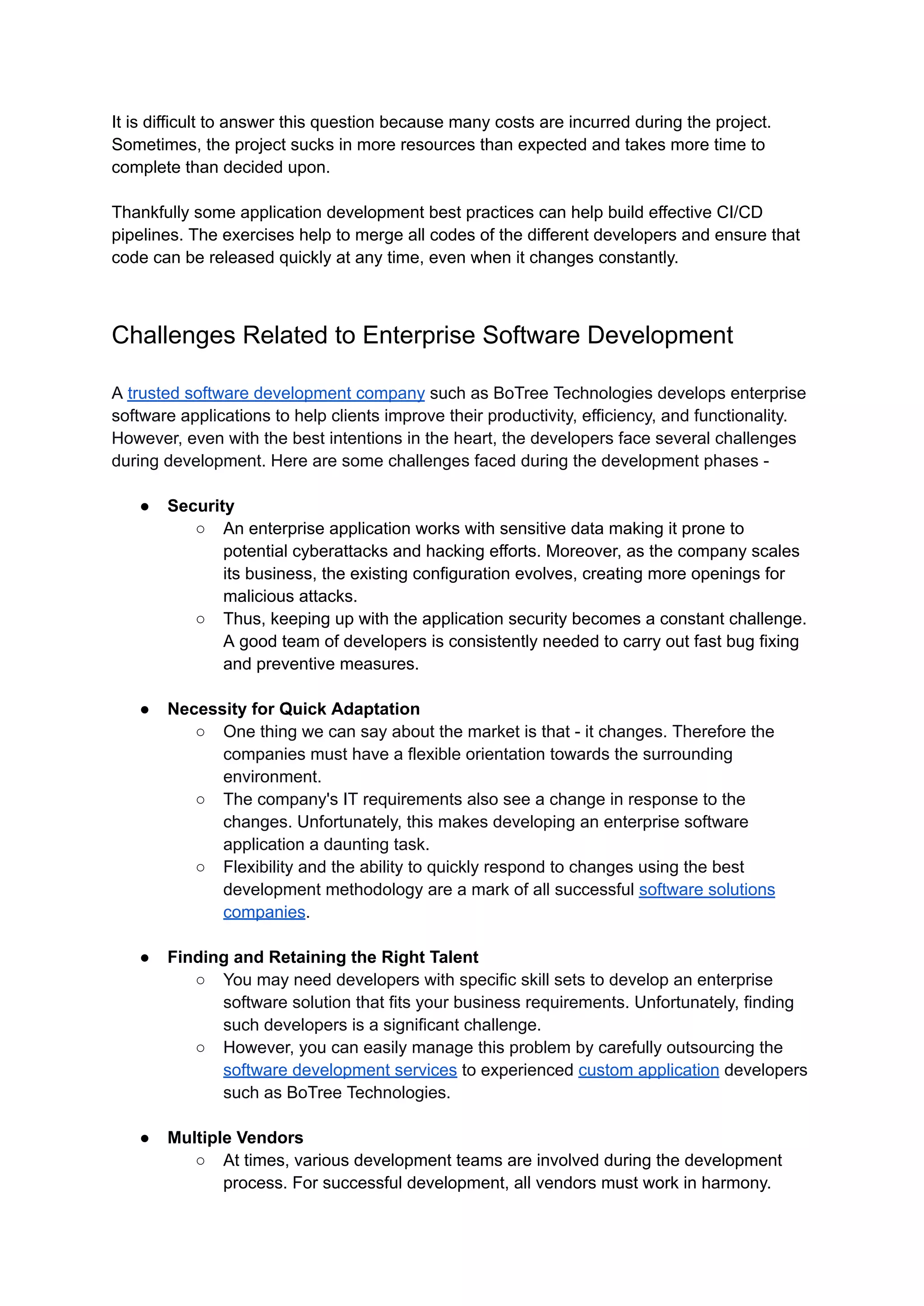 It is difficult to answer this question because many costs are incurred during the project.
Sometimes, the project sucks in more resources than expected and takes more time to
complete than decided upon.
Thankfully some application development best practices can help build effective CI/CD
pipelines. The exercises help to merge all codes of the different developers and ensure that
code can be released quickly at any time, even when it changes constantly.
Challenges Related to Enterprise Software Development
A trusted software development company such as BoTree Technologies develops enterprise
software applications to help clients improve their productivity, efficiency, and functionality.
However, even with the best intentions in the heart, the developers face several challenges
during development. Here are some challenges faced during the development phases -
● Security
○ An enterprise application works with sensitive data making it prone to
potential cyberattacks and hacking efforts. Moreover, as the company scales
its business, the existing configuration evolves, creating more openings for
malicious attacks.
○ Thus, keeping up with the application security becomes a constant challenge.
A good team of developers is consistently needed to carry out fast bug fixing
and preventive measures.
● Necessity for Quick Adaptation
○ One thing we can say about the market is that - it changes. Therefore the
companies must have a flexible orientation towards the surrounding
environment.
○ The company's IT requirements also see a change in response to the
changes. Unfortunately, this makes developing an enterprise software
application a daunting task.
○ Flexibility and the ability to quickly respond to changes using the best
development methodology are a mark of all successful software solutions
companies.
● Finding and Retaining the Right Talent
○ You may need developers with specific skill sets to develop an enterprise
software solution that fits your business requirements. Unfortunately, finding
such developers is a significant challenge.
○ However, you can easily manage this problem by carefully outsourcing the
software development services to experienced custom application developers
such as BoTree Technologies.
● Multiple Vendors
○ At times, various development teams are involved during the development
process. For successful development, all vendors must work in harmony.
 