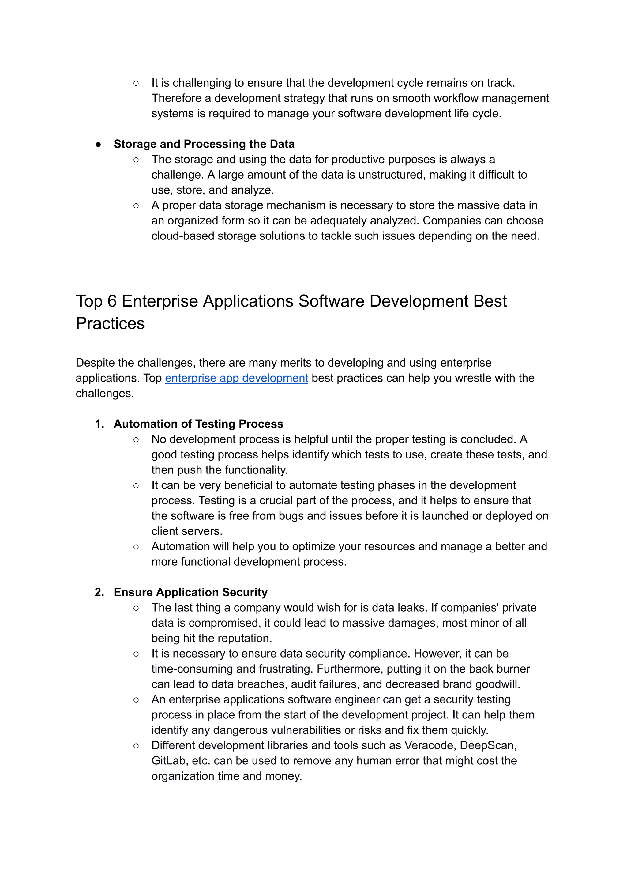 ○ It is challenging to ensure that the development cycle remains on track.
Therefore a development strategy that runs on smooth workflow management
systems is required to manage your software development life cycle.
● Storage and Processing the Data
○ The storage and using the data for productive purposes is always a
challenge. A large amount of the data is unstructured, making it difficult to
use, store, and analyze.
○ A proper data storage mechanism is necessary to store the massive data in
an organized form so it can be adequately analyzed. Companies can choose
cloud-based storage solutions to tackle such issues depending on the need.
Top 6 Enterprise Applications Software Development Best
Practices
Despite the challenges, there are many merits to developing and using enterprise
applications. Top enterprise app development best practices can help you wrestle with the
challenges.
1. Automation of Testing Process
○ No development process is helpful until the proper testing is concluded. A
good testing process helps identify which tests to use, create these tests, and
then push the functionality.
○ It can be very beneficial to automate testing phases in the development
process. Testing is a crucial part of the process, and it helps to ensure that
the software is free from bugs and issues before it is launched or deployed on
client servers.
○ Automation will help you to optimize your resources and manage a better and
more functional development process.
2. Ensure Application Security
○ The last thing a company would wish for is data leaks. If companies' private
data is compromised, it could lead to massive damages, most minor of all
being hit the reputation.
○ It is necessary to ensure data security compliance. However, it can be
time-consuming and frustrating. Furthermore, putting it on the back burner
can lead to data breaches, audit failures, and decreased brand goodwill.
○ An enterprise applications software engineer can get a security testing
process in place from the start of the development project. It can help them
identify any dangerous vulnerabilities or risks and fix them quickly.
○ Different development libraries and tools such as Veracode, DeepScan,
GitLab, etc. can be used to remove any human error that might cost the
organization time and money.
 